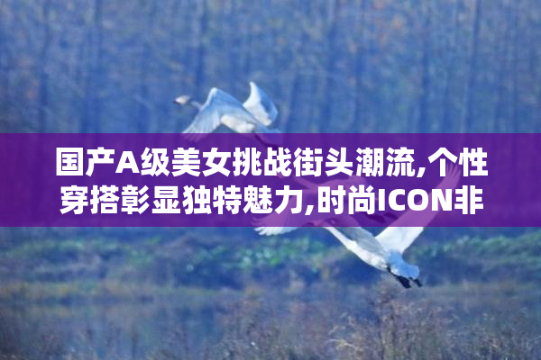 国产A级美女挑战街头潮流,个性穿搭彰显独特魅力,时尚ICON非她莫属