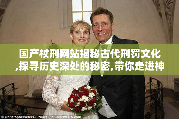 国产杖刑网站揭秘古代刑罚文化,探寻历史深处的秘密,带你走进神秘