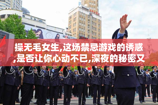 操无毛女生,这场禁忌游戏的诱惑,是否让你心动不已,深夜的秘密又藏