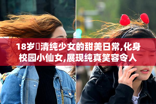18岁➕清纯少女的甜美日常,化身校园小仙女,展现纯真笑容令人