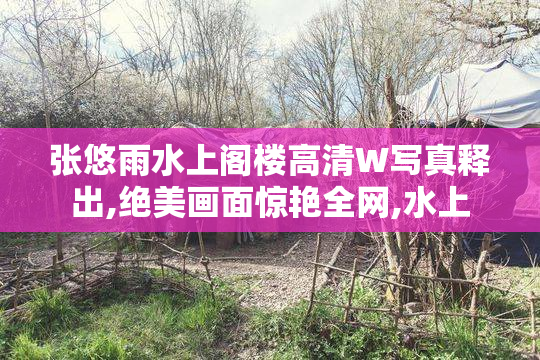张悠雨水上阁楼高清W写真释出,绝美画面惊艳全网,水上