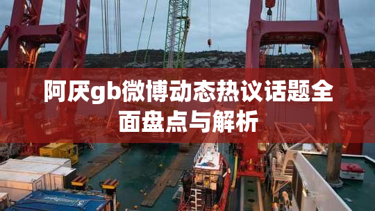 阿厌gb微博动态热议话题全面盘点与解析