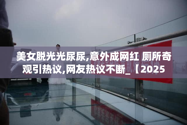 美女脱光光尿尿,意外成网红 厕所奇观引热议,网友热议不断_【2025