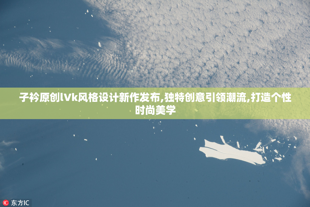 子衿原创lVk风格设计新作发布,独特创意引领潮流,打造个性时尚美学