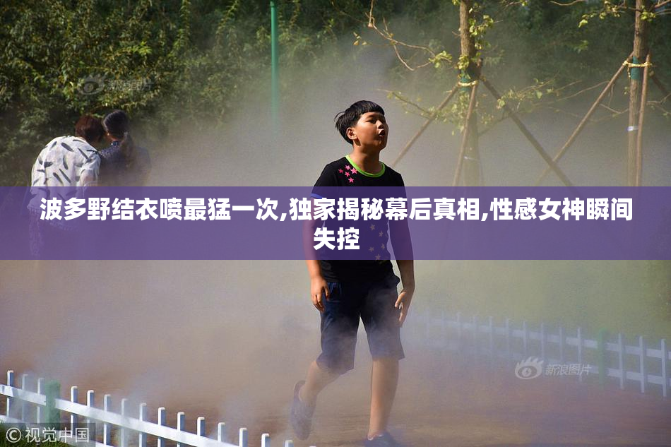 波多野结衣喷最猛一次,独家揭秘幕后真相,性感女神瞬间失控