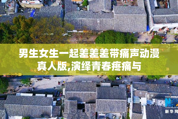 男生女生一起差差差带痛声动漫真人版,演绎青春疼痛与
