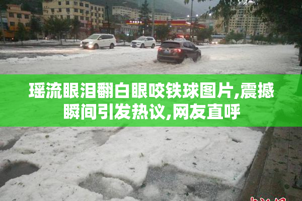 瑶流眼泪翻白眼咬铁球图片,震撼瞬间引发热议,网友直呼