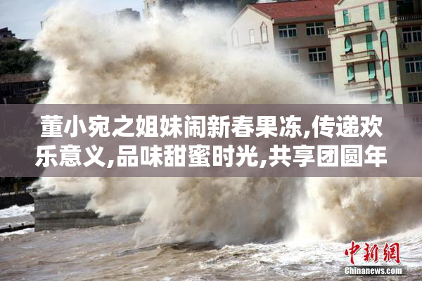 董小宛之姐妹闹新春果冻,传递欢乐意义,品味甜蜜时光,共享团圆年味