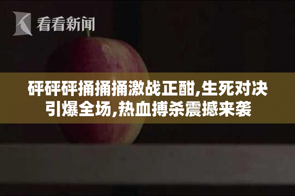 砰砰砰捅捅捅激战正酣,生死对决引爆全场,热血搏杀震撼来袭
