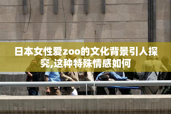 日本女性爱zoo的文化背景引人探究,这种特殊情感如何
