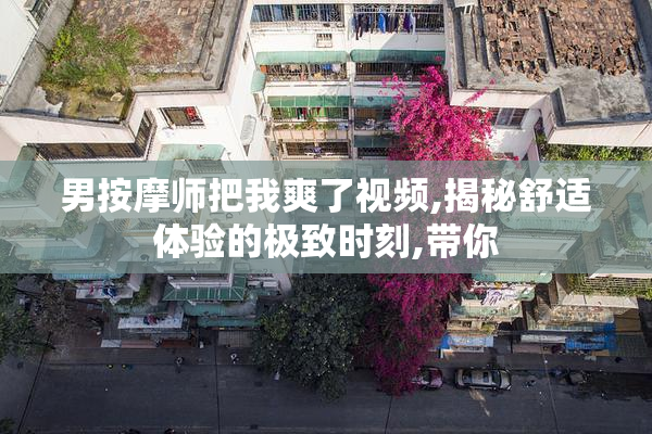 男按摩师把我爽了视频,揭秘舒适体验的极致时刻,带你