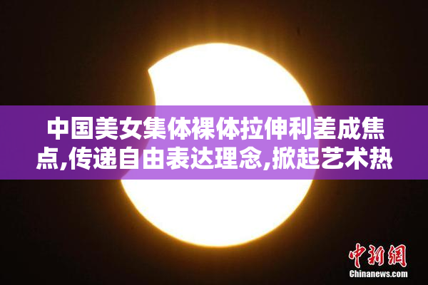 中国美女集体裸体拉伸利差成焦点,传递自由表达理念,掀起艺术热潮