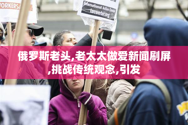 俄罗斯老头,老太太做爱新闻刷屏,挑战传统观念,引发