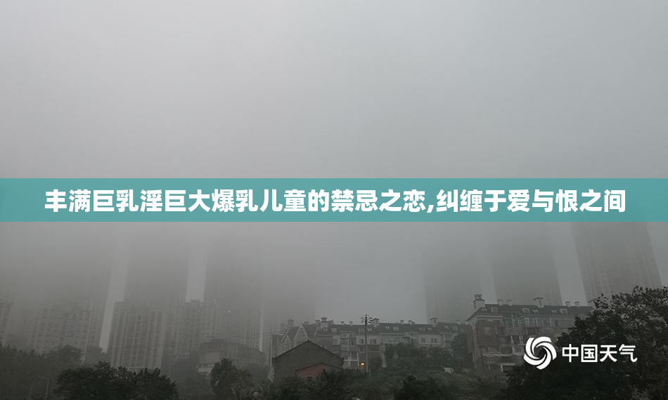 丰满巨乳淫巨大爆乳儿童的禁忌之恋,纠缠于爱与恨之间