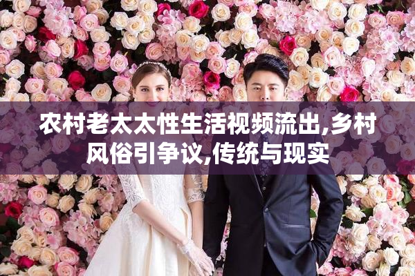 农村老太太性生活视频流出,乡村风俗引争议,传统与现实