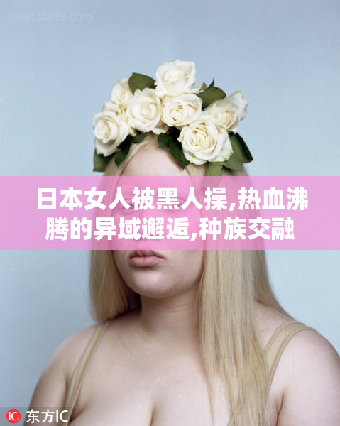 日本女人被黑人操,热血沸腾的异域邂逅,种族交融下的