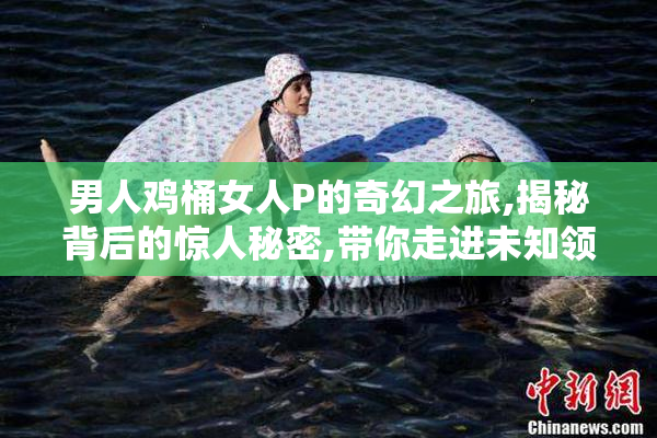 男人鸡桶女人P的奇幻之旅,揭秘背后的惊人秘密,带你走进未知领域