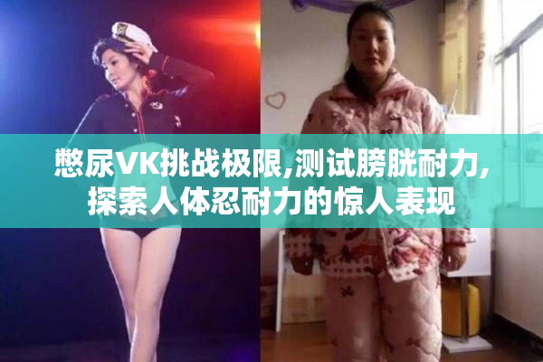 憋尿VK挑战极限,测试膀胱耐力,探索人体忍耐力的惊人表现