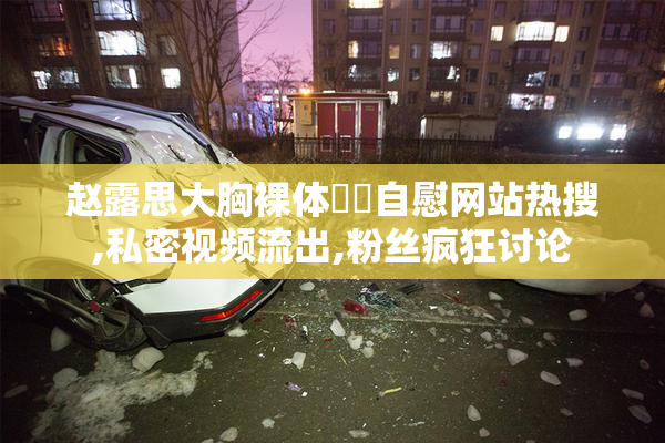 赵露思大胸裸体❌❌自慰网站热搜,私密视频流出,粉丝疯狂讨论