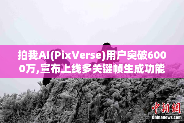 拍我AI(PixVerse)用户突破6000万,宣布上线多关键帧生成功能