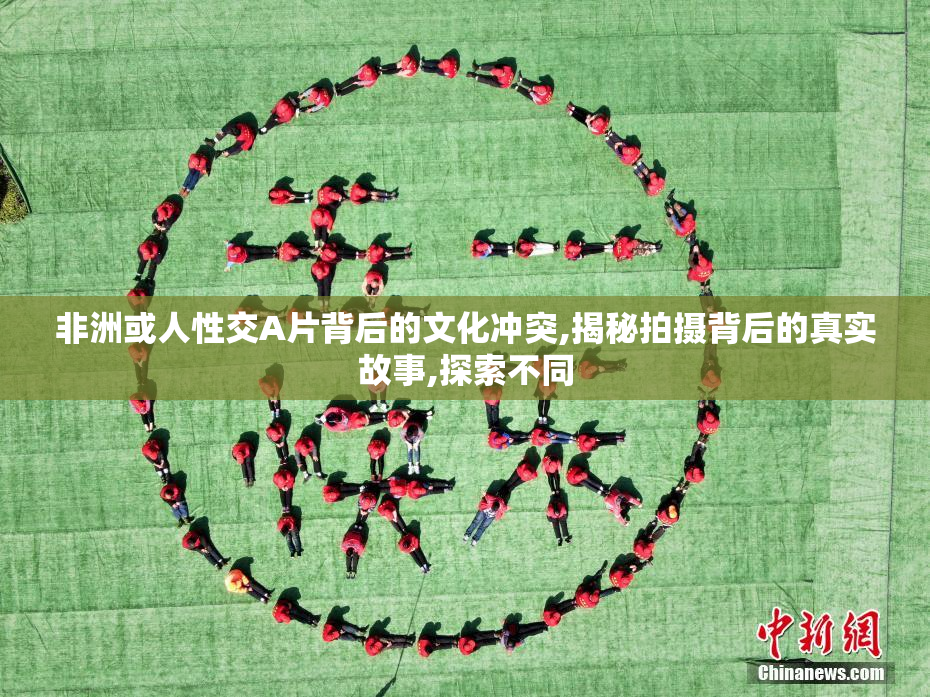 非洲或人性交A片背后的文化冲突,揭秘拍摄背后的真实故事,探索不同