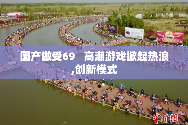 国产做受69   高潮游戏掀起热浪,创新模式