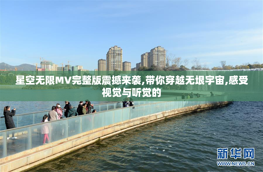星空无限MV完整版震撼来袭,带你穿越无垠宇宙,感受视觉与听觉的