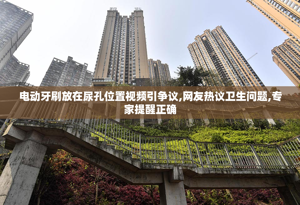 电动牙刷放在尿孔位置视频引争议,网友热议卫生问题,专家提醒正确