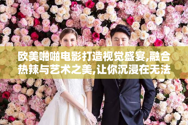 欧美啪啪电影打造视觉盛宴,融合热辣与艺术之美,让你沉浸在无法