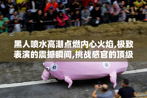 黑人喷水高潮点燃内心火焰,极致表演的震撼瞬间,挑战感官的顶级