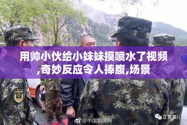 用帅小伙给小妹妹摸喷水了视频,奇妙反应令人捧腹,场景