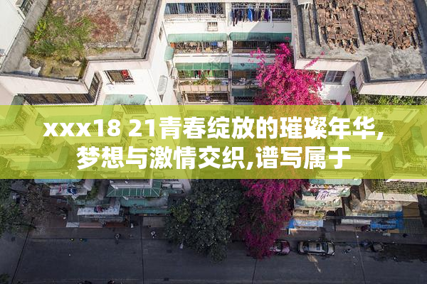 xxx18 21青春绽放的璀璨年华,梦想与激情交织,谱写属于