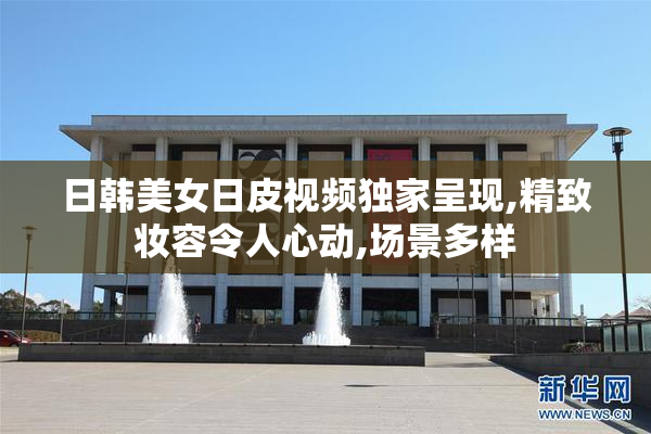 日韩美女日皮视频独家呈现,精致妆容令人心动,场景多样