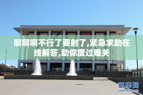 啊啊啊不行了要射了,紧急求助在线解答,助你度过难关