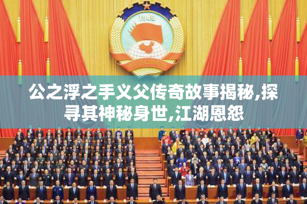 公之浮之手义父传奇故事揭秘,探寻其神秘身世,江湖恩怨