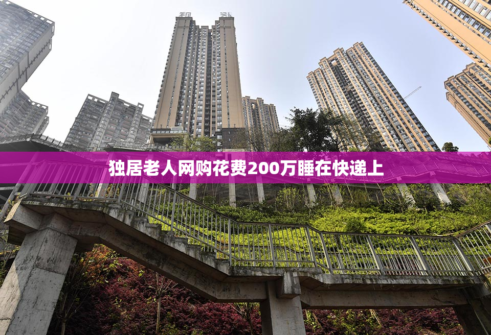 独居老人网购花费200万睡在快递上