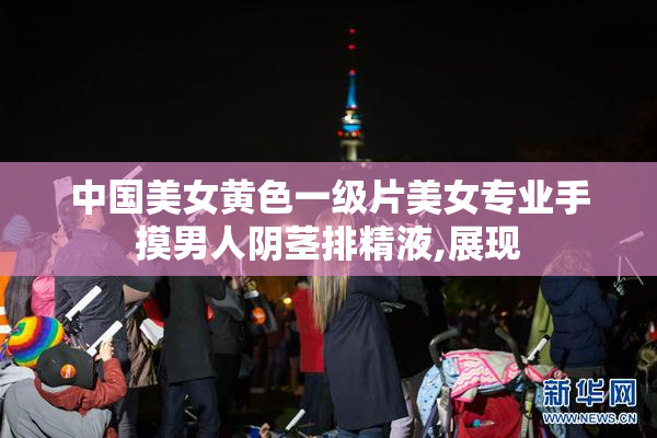 中国美女黄色一级片美女专业手摸男人阴茎排精液,展现