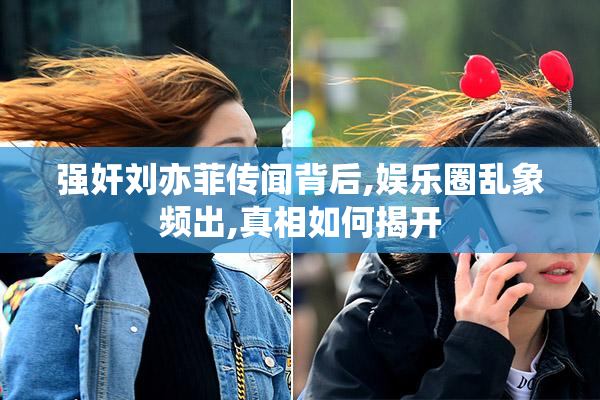 强奸刘亦菲传闻背后,娱乐圈乱象频出,真相如何揭开