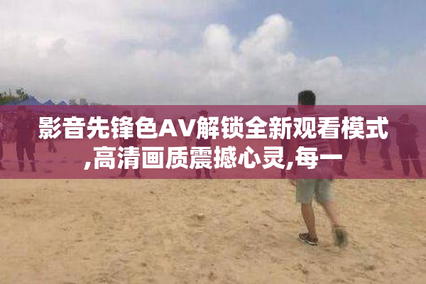 影音先锋色AV解锁全新观看模式,高清画质震撼心灵,每一
