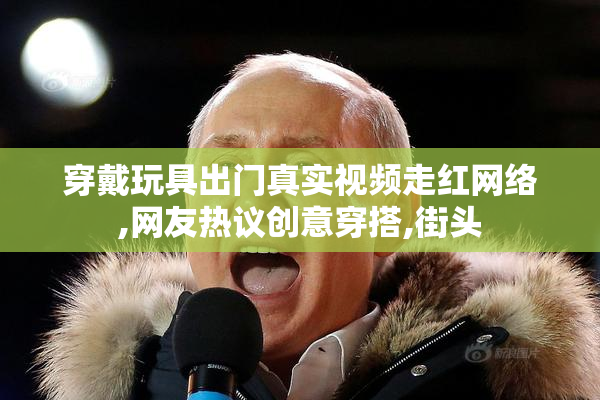 穿戴玩具出门真实视频走红网络,网友热议创意穿搭,街头