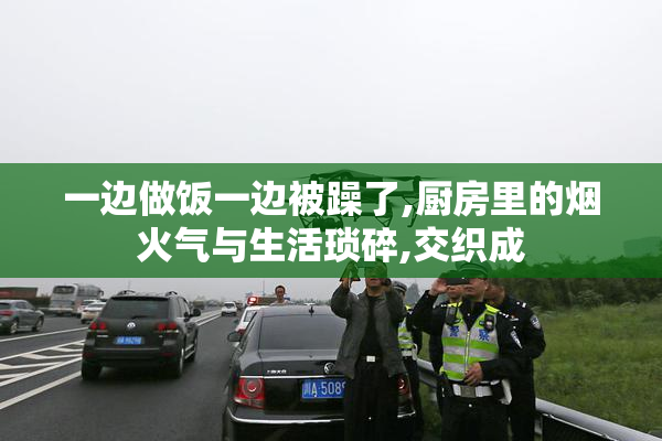 一边做饭一边被躁了,厨房里的烟火气与生活琐碎,交织成