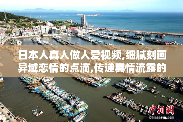 日本人真人做人爱视频,细腻刻画异域恋情的点滴,传递真情流露的