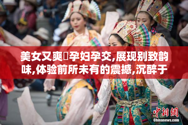 美女又爽❌孕妇孕交,展现别致韵味,体验前所未有的震撼,沉醉于