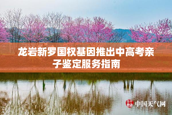 龙岩新罗国权基因推出中高考亲子鉴定服务指南