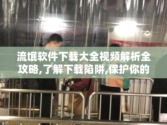 流氓软件下载大全视频解析全攻略,了解下载陷阱,保护你的设备安全