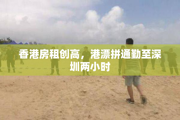 香港房租创高，港漂拼通勤至深圳两小时