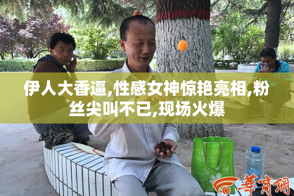伊人大香逼,性感女神惊艳亮相,粉丝尖叫不已,现场火爆