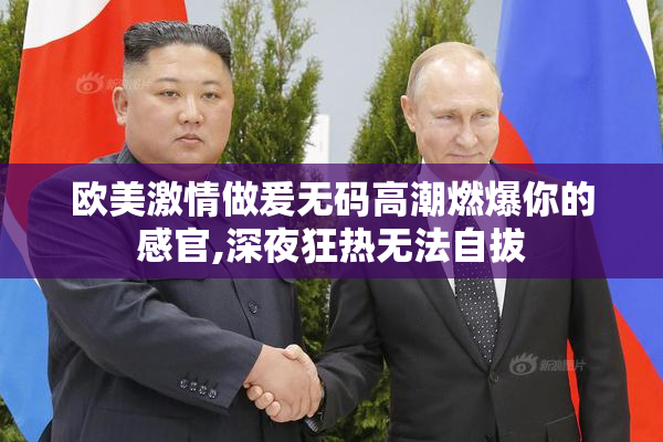 欧美激情做爰无码高潮燃爆你的感官,深夜狂热无法自拔