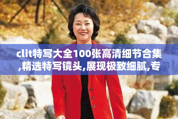clit特写大全100张高清细节合集,精选特写镜头,展现极致细腻,专业