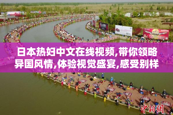 日本热妇中文在线视频,带你领略异国风情,体验视觉盛宴,感受别样